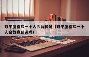 双子座喜欢一个人会解释吗（双子座喜欢一个人会故意疏远吗）