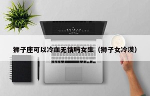 狮子座可以冷血无情吗女生（狮子女冷漠）