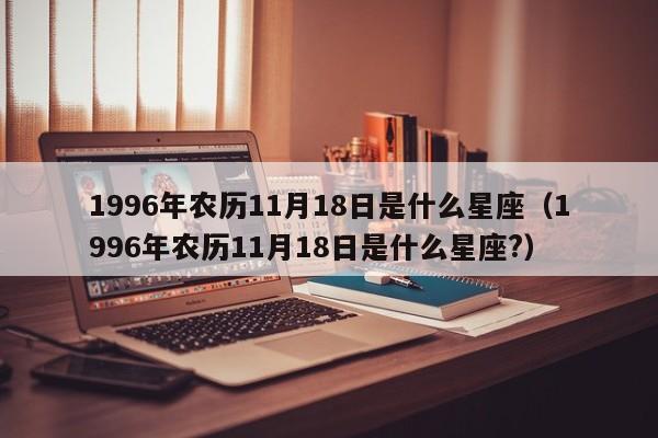 1996年农历11月18日是什么星座(1996年农历11月18日是什么星座?)