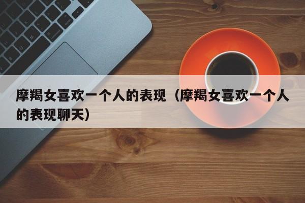 摩羯女喜欢一个人的表现(摩羯女喜欢一个人的表现聊天)