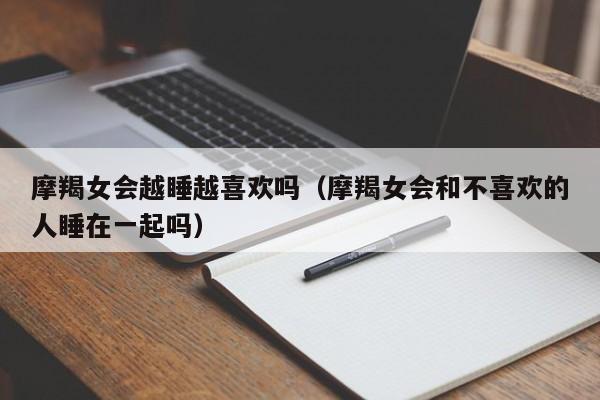 摩羯女会越睡越喜欢吗(摩羯女会和不喜欢的人睡在一起吗)
