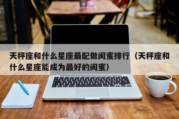 天秤座和什么星座最配做闺蜜排行(天秤座和什么星座能成为最好的闺蜜)