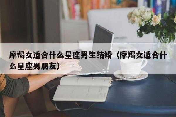 摩羯女适合什么星座男生结婚(摩羯女适合什么星座男朋友)
