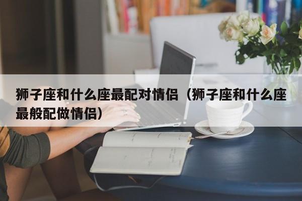 狮子座和什么座最配对情侣(狮子座和什么座最般配做情侣)