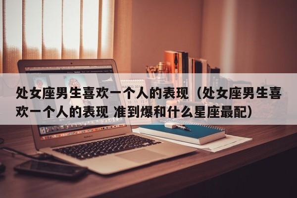 处女座男生喜欢一个人的表现(处女座男生喜欢一个人的表现 准到爆和什么星座最配)