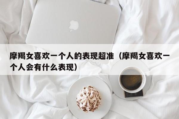 摩羯女喜欢一个人的表现超准(摩羯女喜欢一个人会有什么表现)