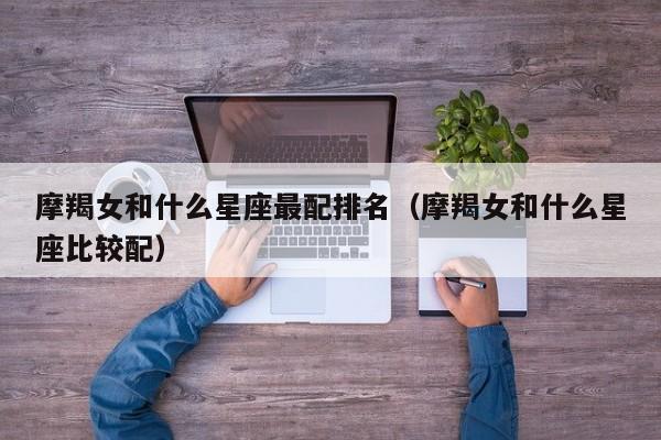 摩羯女和什么星座最配排名(摩羯女和什么星座比较配)