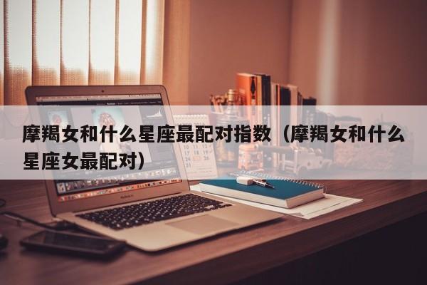 摩羯女和什么星座最配对指数(摩羯女和什么星座女最配对)