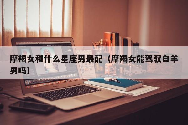 摩羯女和什么星座男最配(摩羯女能驾驭白羊男吗)