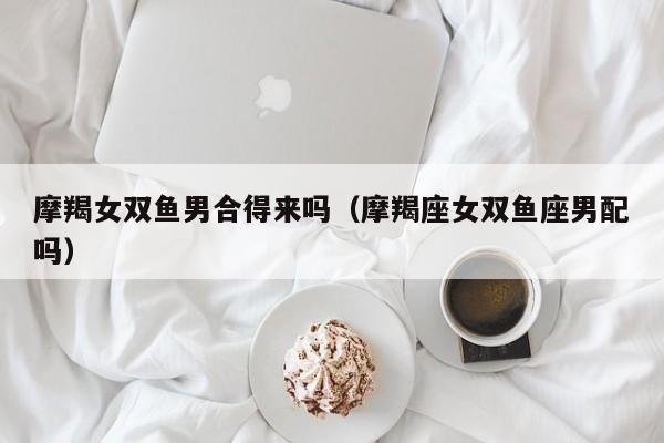 摩羯女双鱼男合得来吗(摩羯座女双鱼座男配吗)