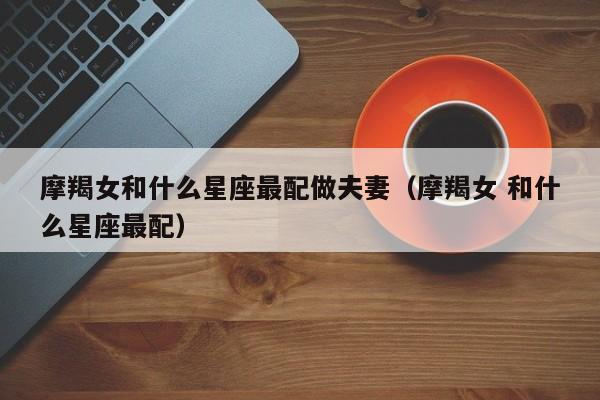 摩羯女和什么星座最配做夫妻(摩羯女 和什么星座最配)