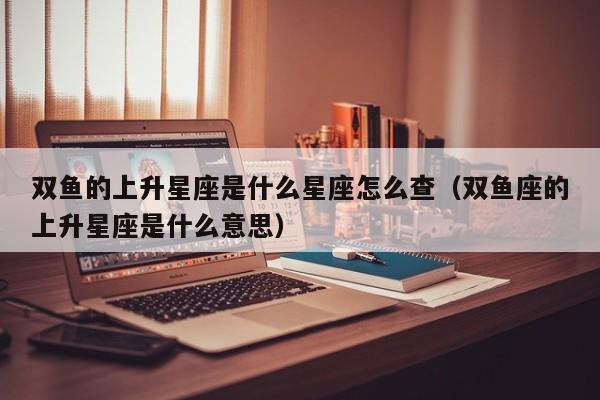 双鱼的上升星座是什么星座怎么查(双鱼座的上升星座是什么意思)