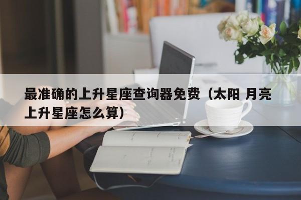 最准确的上升星座查询器免费(太阳 月亮 上升星座怎么算)