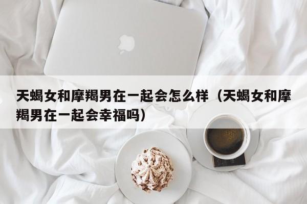 天蝎女和摩羯男在一起会怎么样(天蝎女和摩羯男在一起会幸福吗)