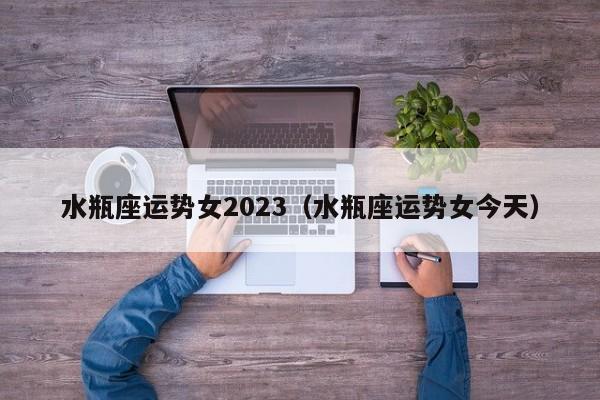 水瓶座运势女2023(水瓶座运势女今天)