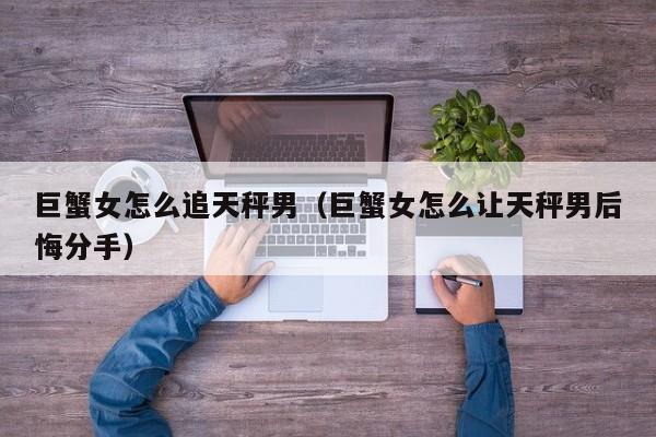 巨蟹女怎么追天秤男(巨蟹女怎么让天秤男后悔分手)