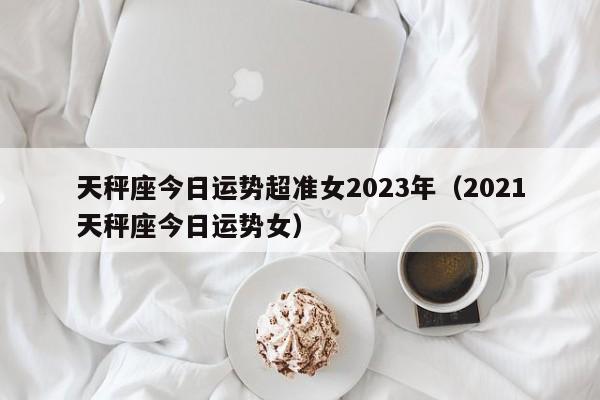 天秤座今日运势超准女2023年(2021天秤座今日运势女)