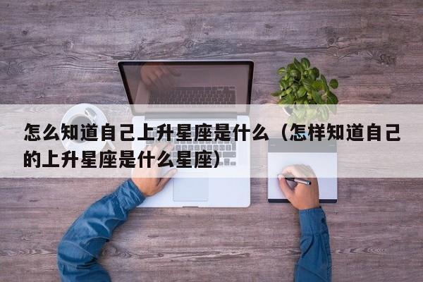 怎么知道自己上升星座是什么(怎样知道自己的上升星座是什么星座)