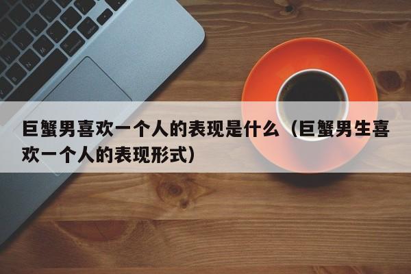 巨蟹男喜欢一个人的表现是什么(巨蟹男生喜欢一个人的表现形式)