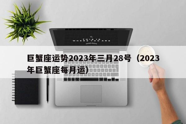 巨蟹座运势2023年三月28号(2023年巨蟹座每月运)
