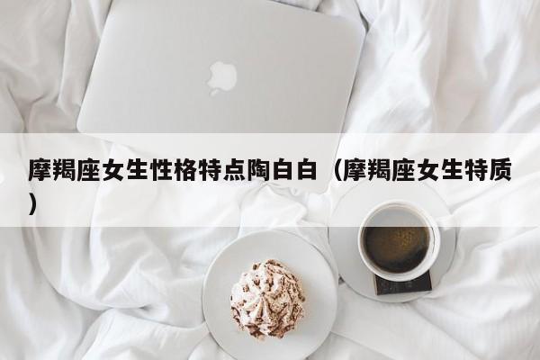 摩羯座女生性格特点陶白白(摩羯座女生特质)