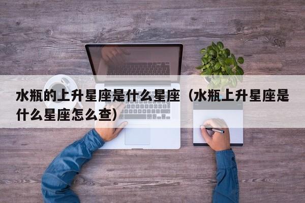 水瓶的上升星座是什么星座(水瓶上升星座是什么星座怎么查)