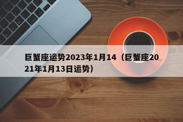 巨蟹座运势2023年1月14(巨蟹座2021年1月13日运势)