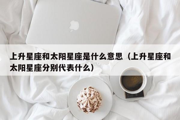 上升星座和太阳星座是什么意思(上升星座和太阳星座分别代表什么)