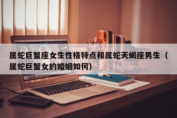 属蛇巨蟹座女生性格特点和属蛇天蝎座男生(属蛇巨蟹女的婚姻如何)