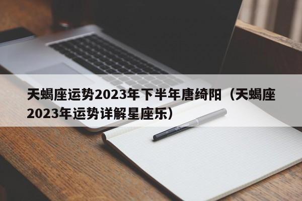 天蝎座运势2023年下半年唐绮阳(天蝎座2023年运势详解星座乐)