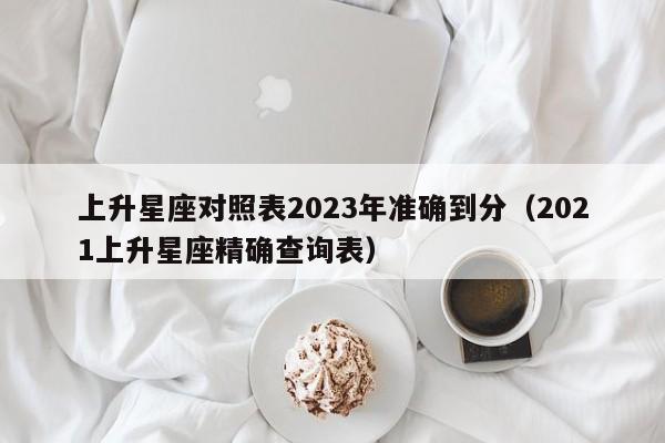 上升星座对照表2023年准确到分(2021上升星座精确查询表)