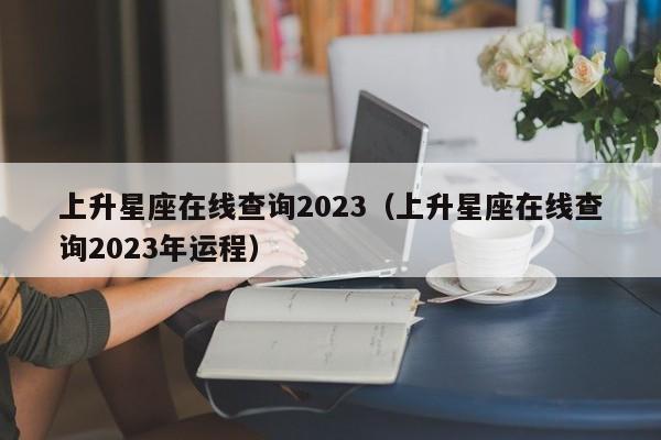 上升星座在线查询2023(上升星座在线查询2023年运程)