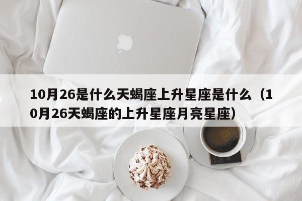 10月26是什么天蝎座上升星座是什么(10月26天蝎座的上升星座月亮星座)