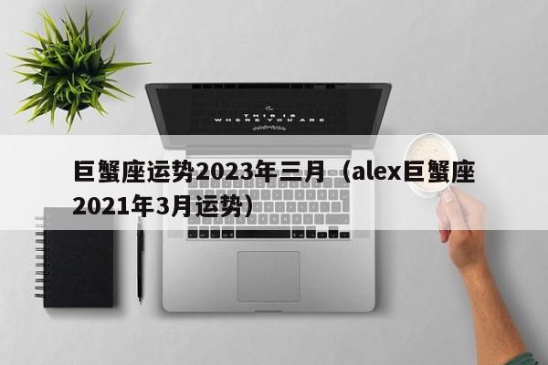 巨蟹座运势2023年三月(alex巨蟹座2021年3月运势)