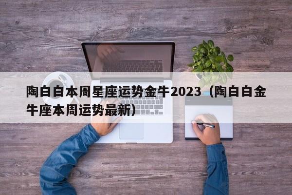 陶白白本周星座运势金牛2023(陶白白金牛座本周运势最新)