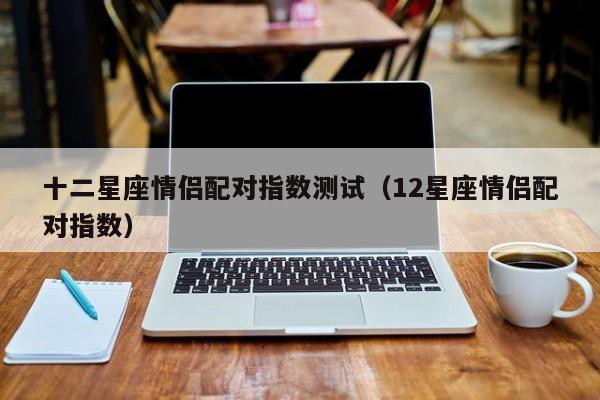 十二星座情侣配对指数测试(12星座情侣配对指数)