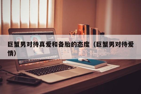 巨蟹男对待真爱和备胎的态度(巨蟹男对待爱情)