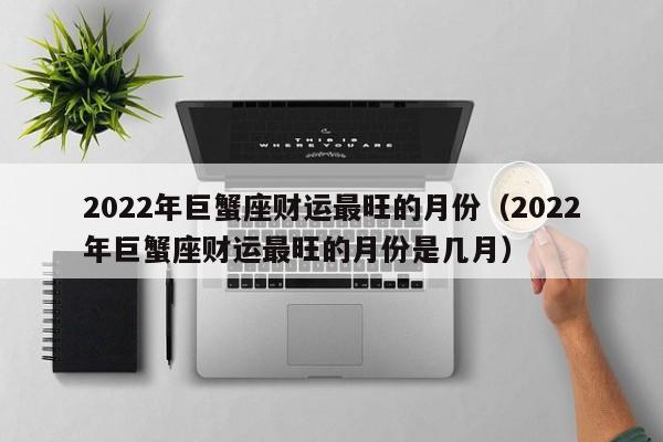 2022年巨蟹座财运最旺的月份(2022年巨蟹座财运最旺的月份是几月)
