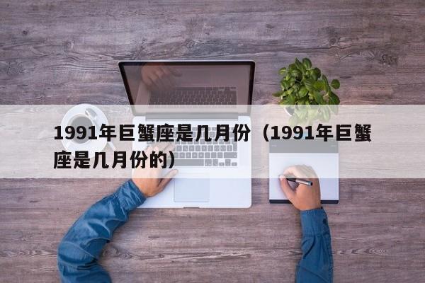 1991年巨蟹座是几月份(1991年巨蟹座是几月份的)