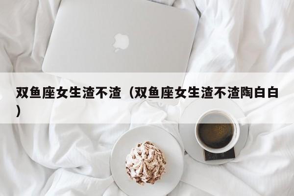 双鱼座女生渣不渣(双鱼座女生渣不渣陶白白)