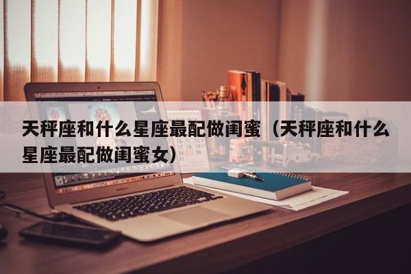 天秤座和什么星座最配做闺蜜(天秤座和什么星座最配做闺蜜女)