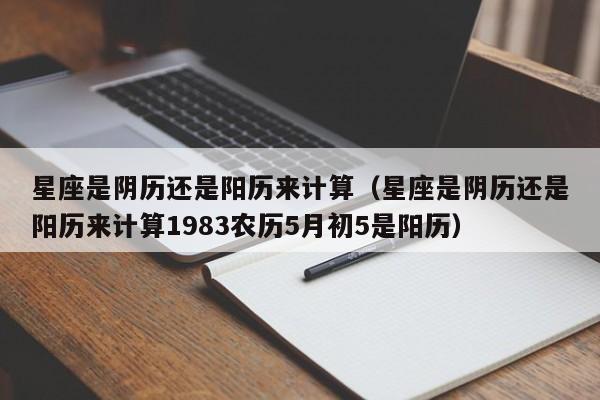 星座是阴历还是阳历来计算(星座是阴历还是阳历来计算1983农历5月初5是阳历)