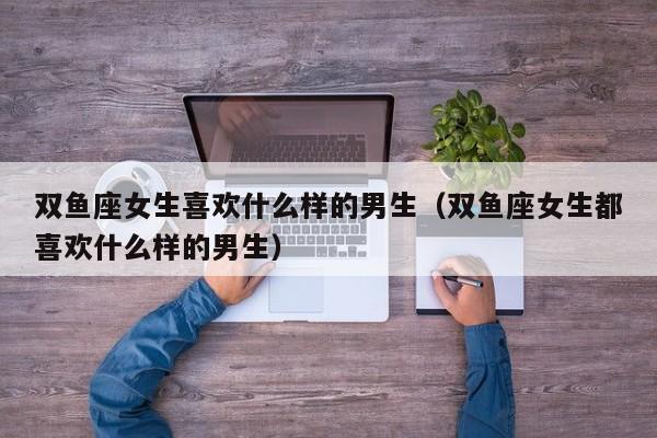 双鱼座女生喜欢什么样的男生(双鱼座女生都喜欢什么样的男生)