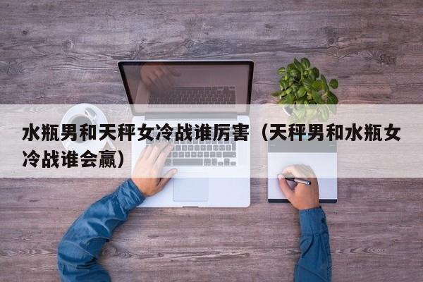 水瓶男和天秤女冷战谁厉害(天秤男和水瓶女冷战谁会赢)