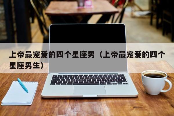 上帝最宠爱的四个星座男(上帝最宠爱的四个星座男生)