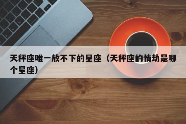 天秤座唯一放不下的星座(天秤座的情劫是哪个星座)