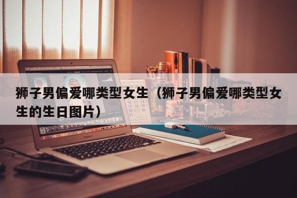 狮子男偏爱哪类型女生(狮子男偏爱哪类型女生的生日图片)