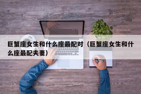 巨蟹座女生和什么座最配对(巨蟹座女生和什么座最配夫妻)