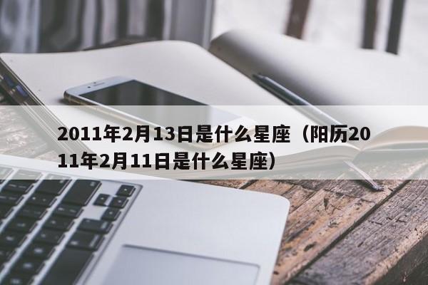 2011年2月13日是什么星座(阳历2011年2月11日是什么星座)