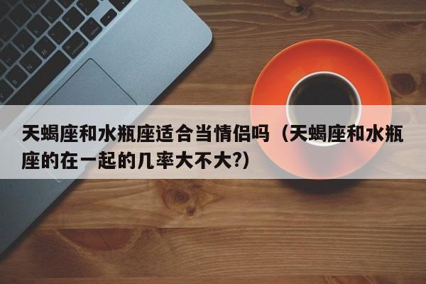 天蝎座和水瓶座适合当情侣吗(天蝎座和水瓶座的在一起的几率大不大?)
